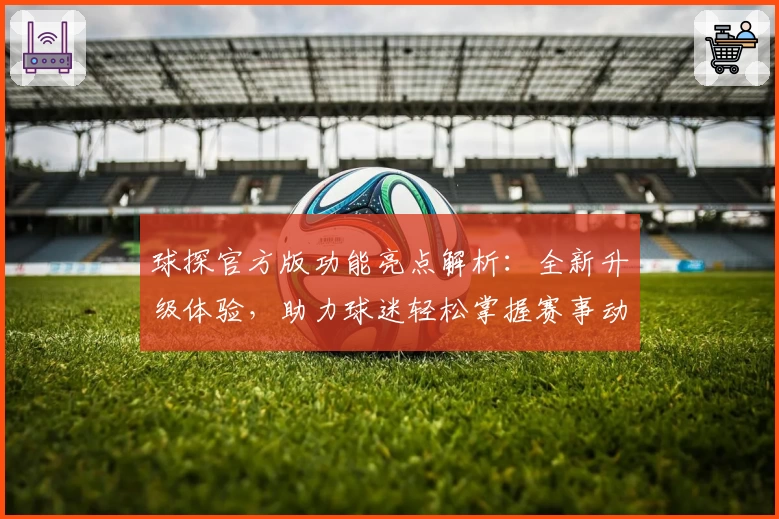 球探官方版功能亮点解析:全新升级体验,助力球迷轻松掌握赛事动态