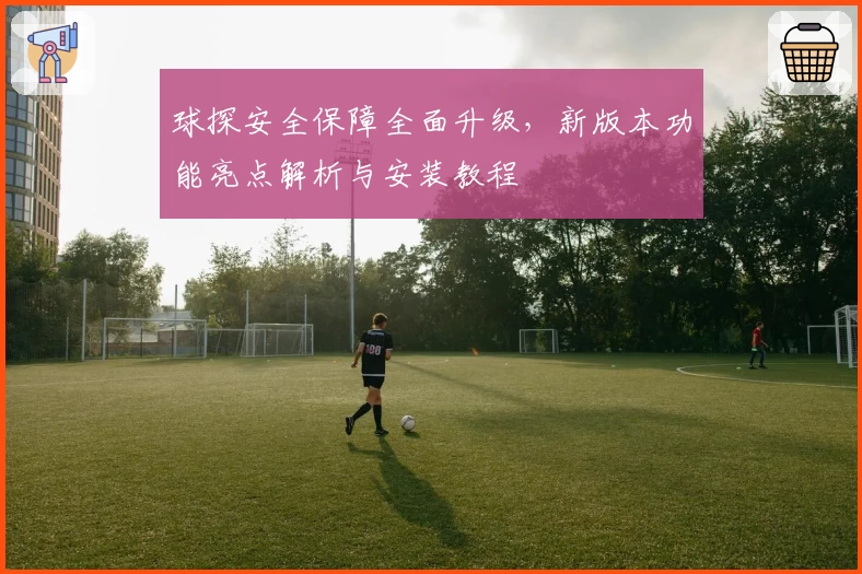 球探安全保障全面升级，新版本功能亮点解析与安装教程