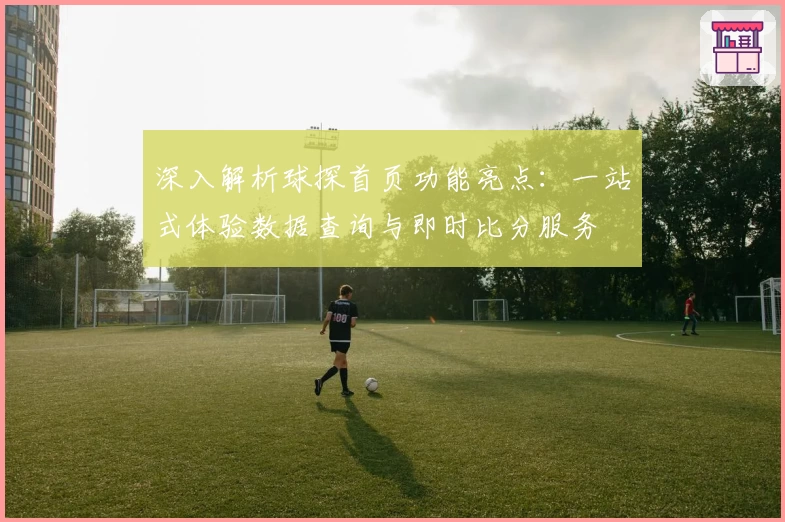 深入解析球探首页功能亮点:一站式体验数据查询与即时比分服务