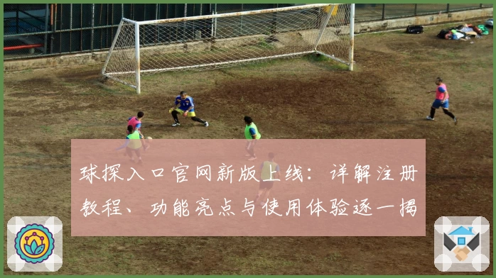 球探入口官网新版上线：详解注册教程、功能亮点与使用体验逐一揭秘