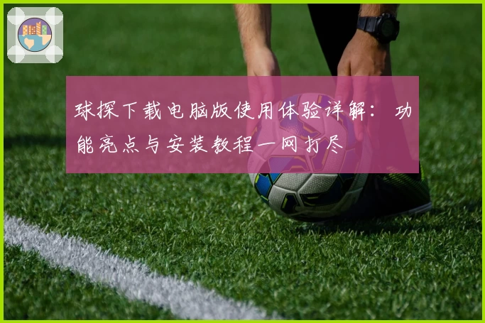 球探下载电脑版使用体验详解：功能亮点与安装教程一网打尽