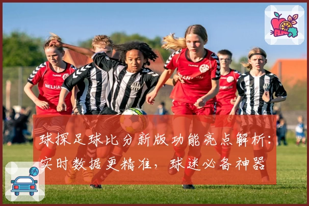 球探足球比分新版功能亮点解析:实时数据更精准,球迷必备神器