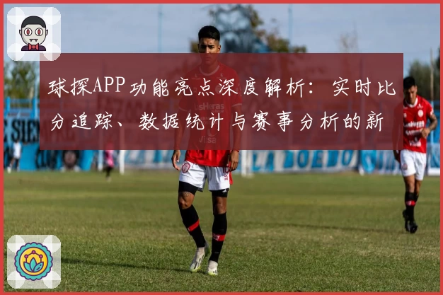 球探APP功能亮点深度解析：实时比分追踪、数据统计与赛事分析的新体验
