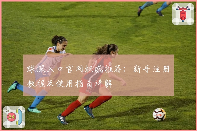 球探入口官网权威推荐：新手注册教程及使用指南详解
