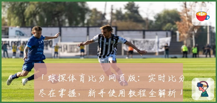 「球探体育比分网页版：实时比分尽在掌握，新手使用教程全解析」