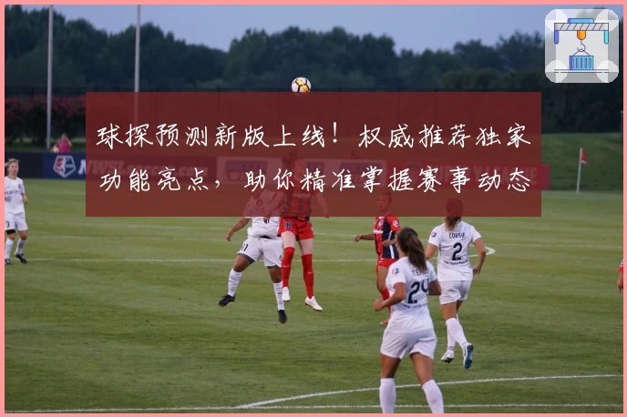 球探预测新版上线！权威推荐独家功能亮点，助你精准掌握赛事动态