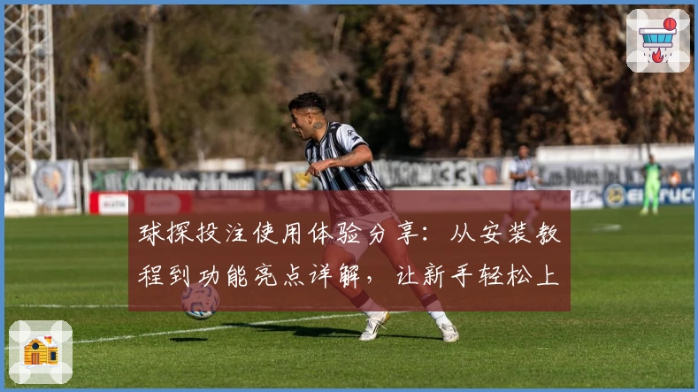 球探投注使用体验分享：从安装教程到功能亮点详解，让新手轻松上手