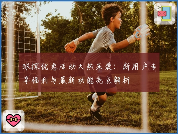 球探优惠活动火热来袭：新用户专享福利与最新功能亮点解析