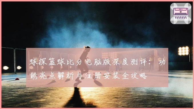 球探篮球比分电脑版深度测评：功能亮点解析与注册安装全攻略
