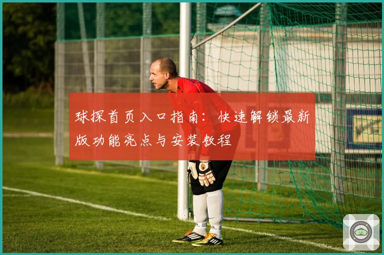 球探首页入口指南：快速解锁最新版功能亮点与安装教程