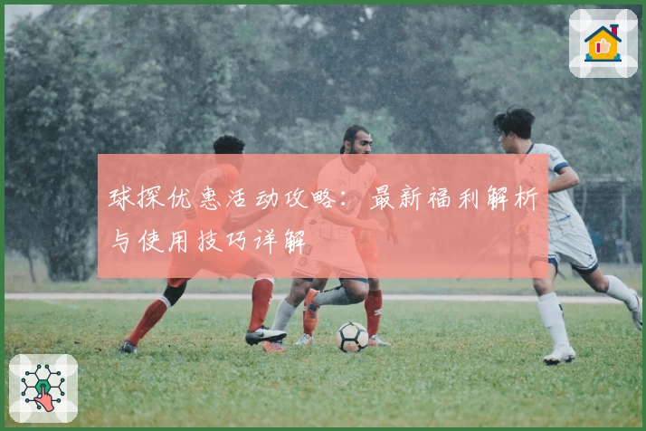 球探优惠活动攻略：最新福利解析与使用技巧详解